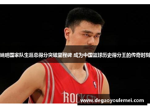 姚明国家队生涯总得分突破里程碑 成为中国篮球历史得分王的传奇时刻