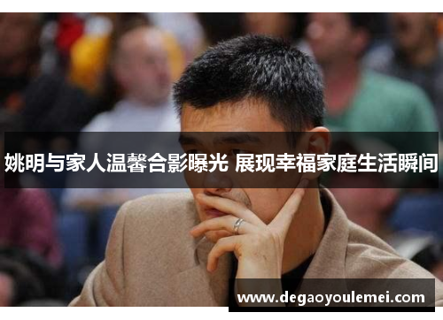 姚明与家人温馨合影曝光 展现幸福家庭生活瞬间