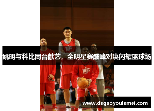 姚明与科比同台献艺，全明星赛巅峰对决闪耀篮球场