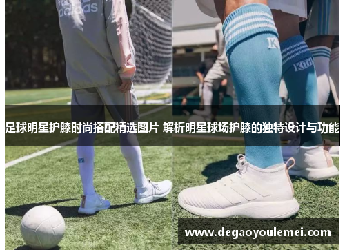 足球明星护膝时尚搭配精选图片 解析明星球场护膝的独特设计与功能