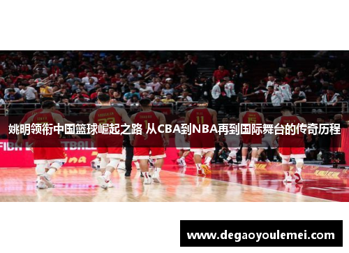 姚明领衔中国篮球崛起之路 从CBA到NBA再到国际舞台的传奇历程