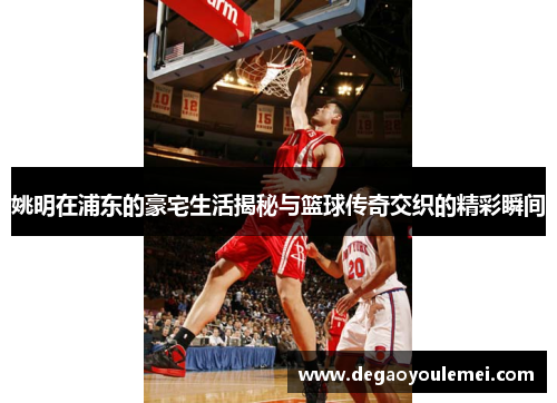 姚明在浦东的豪宅生活揭秘与篮球传奇交织的精彩瞬间