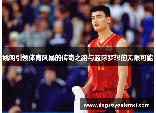 姚明引领体育风暴的传奇之路与篮球梦想的无限可能