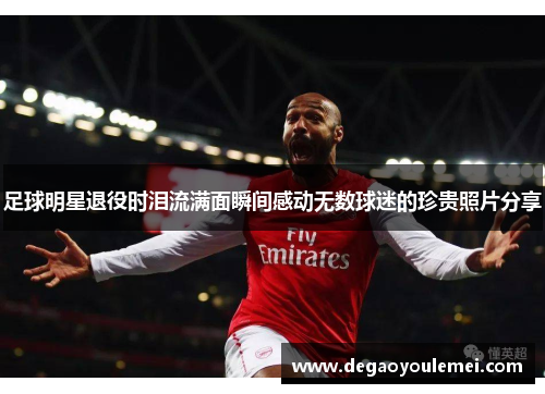 足球明星退役时泪流满面瞬间感动无数球迷的珍贵照片分享