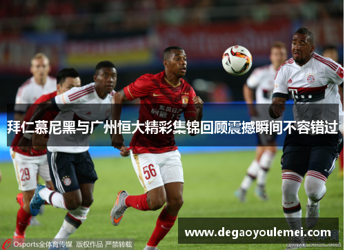 拜仁慕尼黑与广州恒大精彩集锦回顾震撼瞬间不容错过