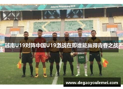 越南U19对阵中国U19激战在即谁能赢得青春之战